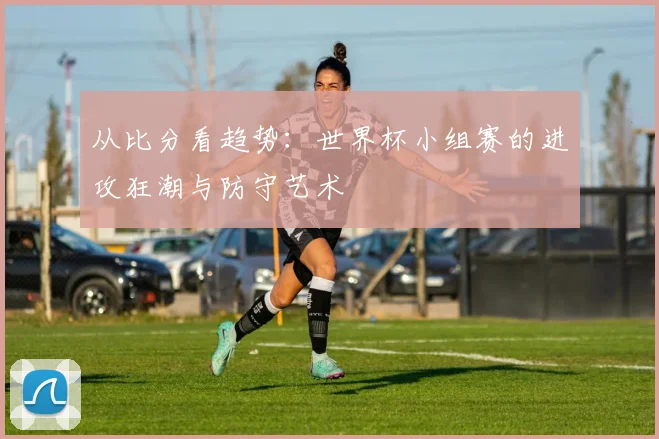 从比分看趋势：世界杯小组赛的进攻狂潮与防守艺术