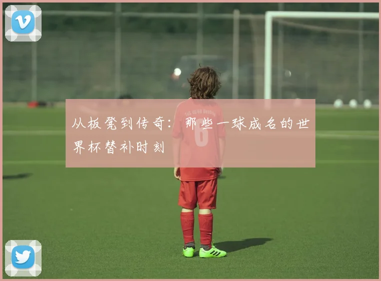 从板凳到传奇：那些一球成名的世界杯替补时刻